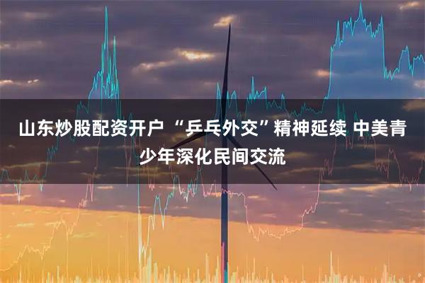 山东炒股配资开户 “乒乓外交”精神延续 中美青少年深化民间交流